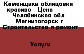 Каменщики облицовка . красиво › Цена ­ 1 000 - Челябинская обл., Магнитогорск г. Строительство и ремонт » Услуги   . Челябинская обл.